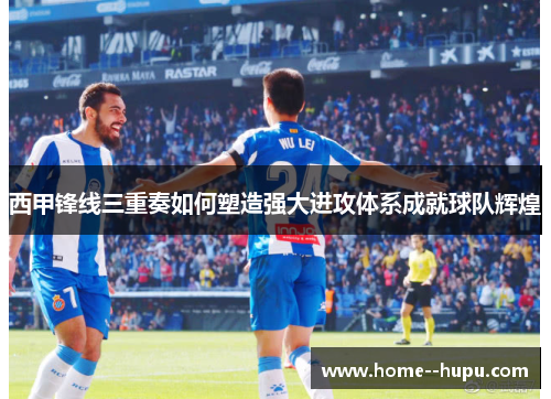 西甲锋线三重奏如何塑造强大进攻体系成就球队辉煌 西甲锋线三重奏如何塑造强大进攻体系成就球队辉煌