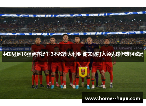 中国男足18强赛客场1-3不敌澳大利亚 谢文能打入领先球但难阻败局