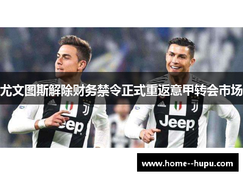 尤文图斯解除财务禁令正式重返意甲转会市场