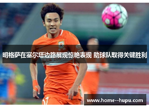 明格萨在塞尔塔边路展现惊艳表现 助球队取得关键胜利 明格萨在塞尔塔边路展现惊艳表现 助球队取得关键胜利
