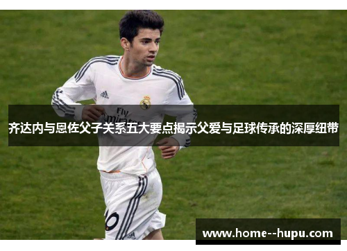 齐达内与恩佐父子关系五大要点揭示父爱与足球传承的深厚纽带