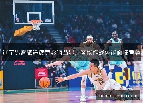 辽宁男篮旅途疲劳影响凸显，客场作战体能面临考验