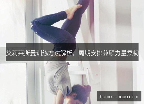艾莉莱斯曼训练方法解析，周期安排兼顾力量柔韧