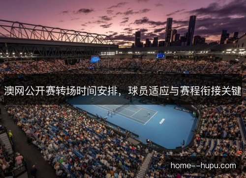 澳网公开赛转场时间安排，球员适应与赛程衔接关键